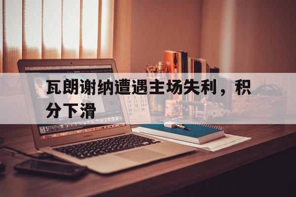 半岛体育官网-瓦朗谢纳遭遇主场失利，积分下滑的简单介绍-半岛体育官网