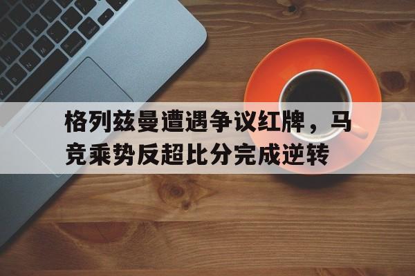半岛体育官网-格列兹曼遭遇争议红牌，马竞乘势反超比分完成逆转-半岛体育官网