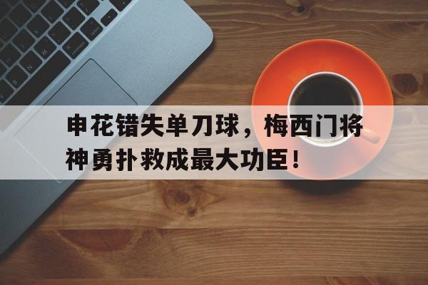 半岛体育-申花错失单刀球，梅西门将神勇扑救成最大功臣！-半岛体育