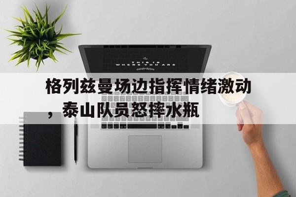 半岛体育-格列兹曼场边指挥情绪激动，泰山队员怒摔水瓶格列兹曼什么水平-半岛体育
