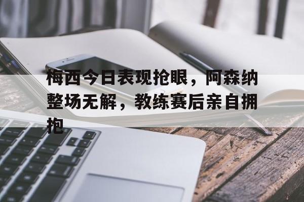 半岛体育官网-梅西今日表现抢眼，阿森纳整场无解，教练赛后亲自拥抱梅西穿阿森纳球衣-半岛体育官网