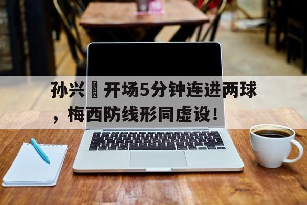 半岛体育官方网站-孙兴慜开场5分钟连进两球，梅西防线形同虚设！孙兴慜身价超梅西-半岛体育官方网站